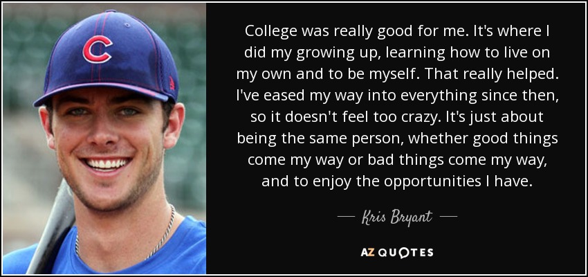 College was really good for me. It's where I did my growing up, learning how to live on my own and to be myself. That really helped. I've eased my way into everything since then, so it doesn't feel too crazy. It's just about being the same person, whether good things come my way or bad things come my way, and to enjoy the opportunities I have. - Kris Bryant