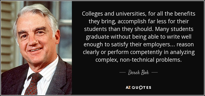 Colleges and universities, for all the benefits they bring, accomplish far less for their students than they should. Many students graduate without being able to write well enough to satisfy their employers... reason clearly or perform competently in analyzing complex, non-technical problems. - Derek Bok