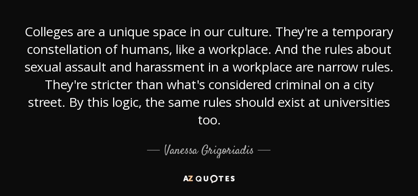 Colleges are a unique space in our culture. They're a temporary constellation of humans, like a workplace. And the rules about sexual assault and harassment in a workplace are narrow rules. They're stricter than what's considered criminal on a city street. By this logic, the same rules should exist at universities too. - Vanessa Grigoriadis