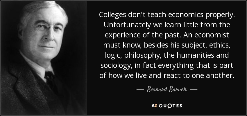 Colleges don't teach economics properly. Unfortunately we learn little from the experience of the past. An economist must know, besides his subject, ethics, logic, philosophy, the humanities and sociology, in fact everything that is part of how we live and react to one another. - Bernard Baruch