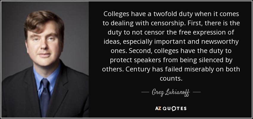 Colleges have a twofold duty when it comes to dealing with censorship. First, there is the duty to not censor the free expression of ideas, especially important and newsworthy ones. Second, colleges have the duty to protect speakers from being silenced by others. Century has failed miserably on both counts. - Greg Lukianoff
