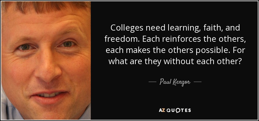 Colleges need learning, faith, and freedom. Each reinforces the others, each makes the others possible. For what are they without each other? - Paul Kengor