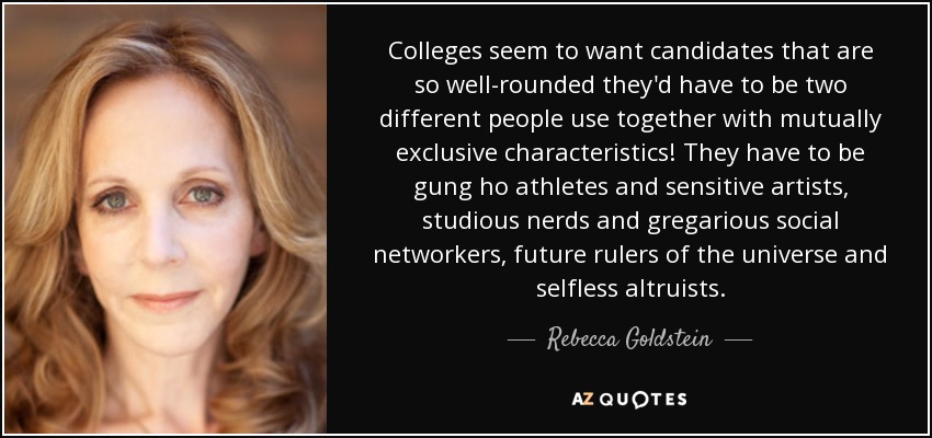 Colleges seem to want candidates that are so well-rounded they'd have to be two different people use together with mutually exclusive characteristics! They have to be gung ho athletes and sensitive artists, studious nerds and gregarious social networkers, future rulers of the universe and selfless altruists. - Rebecca Goldstein