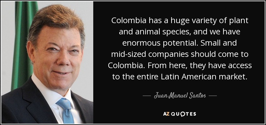 Colombia has a huge variety of plant and animal species, and we have enormous potential. Small and mid-sized companies should come to Colombia. From here, they have access to the entire Latin American market. - Juan Manuel Santos