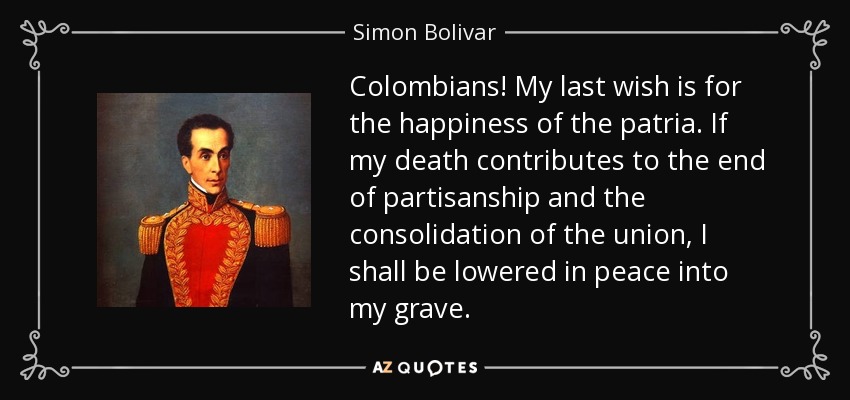 Colombians! My last wish is for the happiness of the patria. If my death contributes to the end of partisanship and the consolidation of the union, I shall be lowered in peace into my grave. - Simon Bolivar