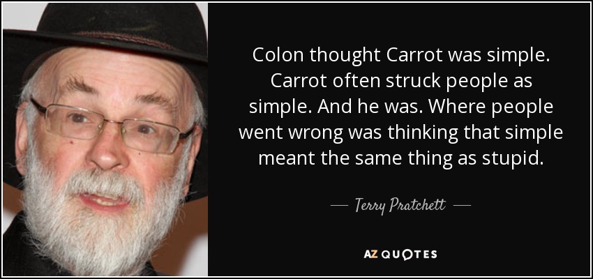 Colon thought Carrot was simple. Carrot often struck people as simple. And he was. Where people went wrong was thinking that simple meant the same thing as stupid. - Terry Pratchett