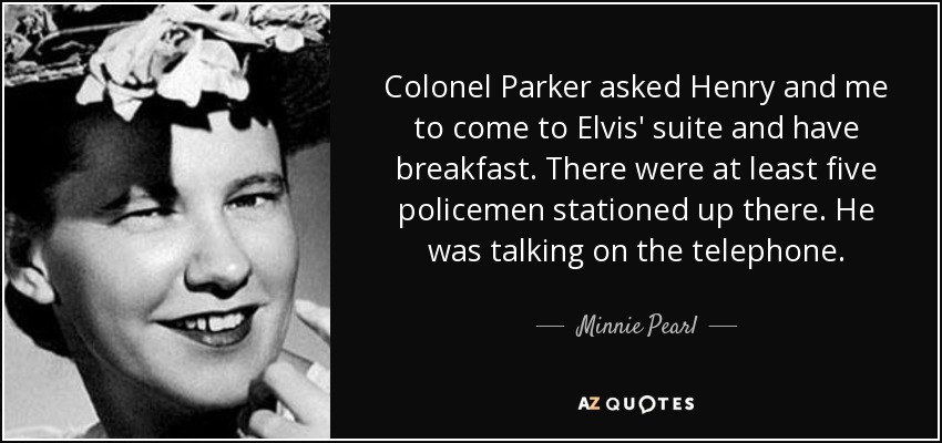 Colonel Parker asked Henry and me to come to Elvis' suite and have breakfast. There were at least five policemen stationed up there. He was talking on the telephone. - Minnie Pearl