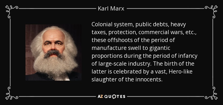 Colonial system, public debts, heavy taxes, protection, commercial wars, etc., these offshoots of the period of manufacture swell to gigantic proportions during the period of infancy of large-scale industry. The birth of the latter is celebrated by a vast, Hero-like slaughter of the innocents. - Karl Marx