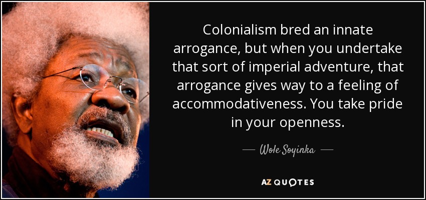 Colonialism bred an innate arrogance, but when you undertake that sort of imperial adventure, that arrogance gives way to a feeling of accommodativeness. You take pride in your openness. - Wole Soyinka