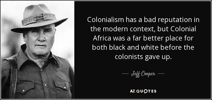 Colonialism has a bad reputation in the modern context, but Colonial Africa was a far better place for both black and white before the colonists gave up. - Jeff Cooper