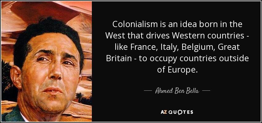Colonialism is an idea born in the West that drives Western countries - like France, Italy, Belgium, Great Britain - to occupy countries outside of Europe. - Ahmed Ben Bella