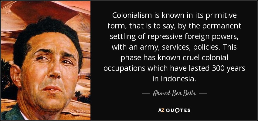 Colonialism is known in its primitive form, that is to say, by the permanent settling of repressive foreign powers, with an army, services, policies. This phase has known cruel colonial occupations which have lasted 300 years in Indonesia. - Ahmed Ben Bella