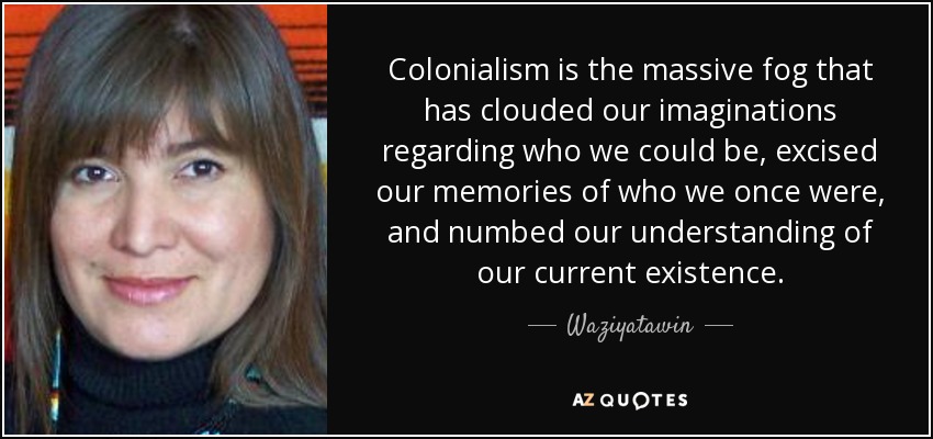 Colonialism is the massive fog that has clouded our imaginations regarding who we could be, excised our memories of who we once were, and numbed our understanding of our current existence. - Waziyatawin