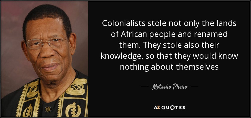 Colonialists stole not only the lands of African people and renamed them. They stole also their knowledge, so that they would know nothing about themselves - Motsoko Pheko