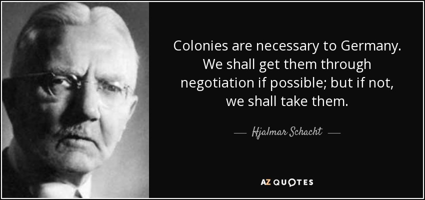 Colonies are necessary to Germany. We shall get them through negotiation if possible; but if not, we shall take them. - Hjalmar Schacht