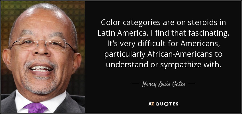 Color categories are on steroids in Latin America. I find that fascinating. It's very difficult for Americans, particularly African-Americans to understand or sympathize with. - Henry Louis Gates