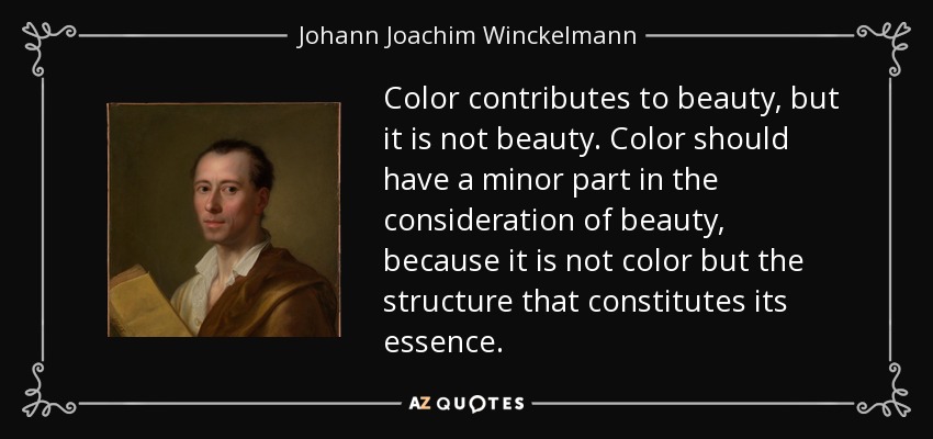 Color contributes to beauty, but it is not beauty. Color should have a minor part in the consideration of beauty, because it is not color but the structure that constitutes its essence. - Johann Joachim Winckelmann