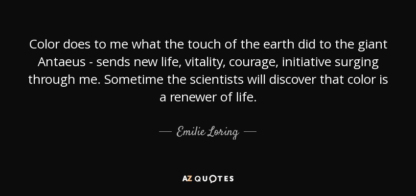 Color does to me what the touch of the earth did to the giant Antaeus - sends new life, vitality, courage, initiative surging through me. Sometime the scientists will discover that color is a renewer of life. - Emilie Loring