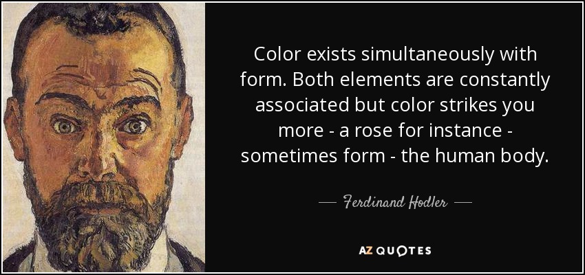 Color exists simultaneously with form. Both elements are constantly associated but color strikes you more - a rose for instance - sometimes form - the human body. - Ferdinand Hodler