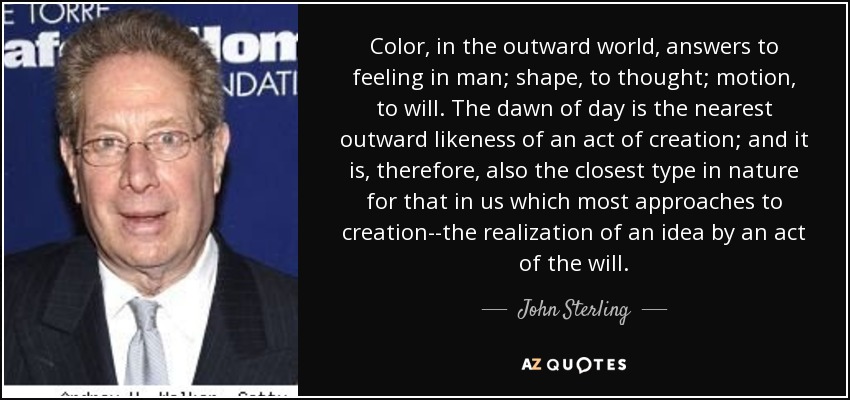 Color, in the outward world, answers to feeling in man; shape, to thought; motion, to will. The dawn of day is the nearest outward likeness of an act of creation; and it is, therefore, also the closest type in nature for that in us which most approaches to creation--the realization of an idea by an act of the will. - John Sterling