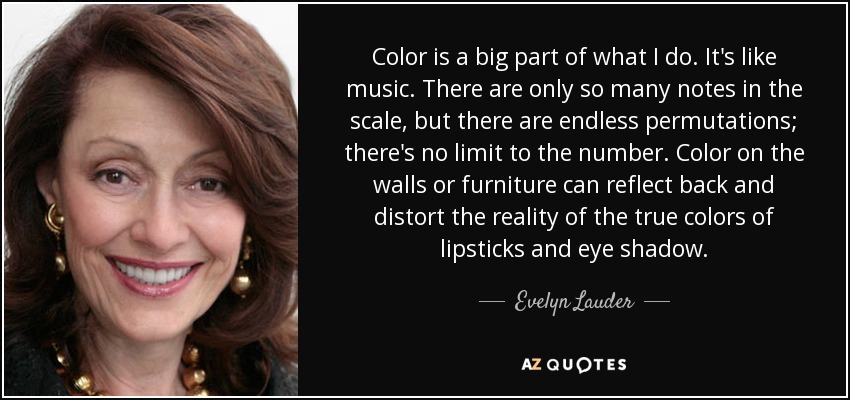 Color is a big part of what I do. It's like music. There are only so many notes in the scale, but there are endless permutations; there's no limit to the number. Color on the walls or furniture can reflect back and distort the reality of the true colors of lipsticks and eye shadow. - Evelyn Lauder