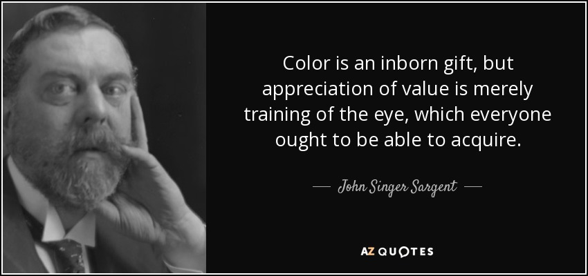 Color is an inborn gift, but appreciation of value is merely training of the eye, which everyone ought to be able to acquire. - John Singer Sargent