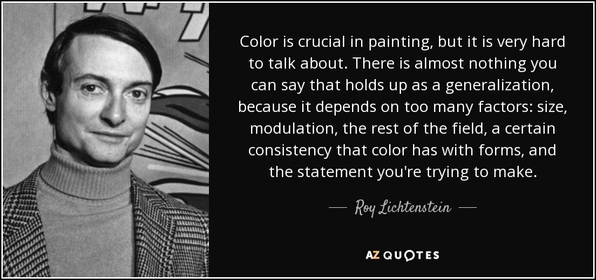 Color is crucial in painting, but it is very hard to talk about. There is almost nothing you can say that holds up as a generalization, because it depends on too many factors: size, modulation, the rest of the field, a certain consistency that color has with forms, and the statement you're trying to make. - Roy Lichtenstein