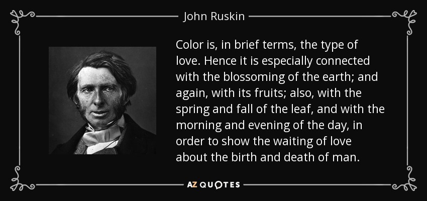 Color is, in brief terms, the type of love. Hence it is especially connected with the blossoming of the earth; and again, with its fruits; also, with the spring and fall of the leaf, and with the morning and evening of the day, in order to show the waiting of love about the birth and death of man. - John Ruskin