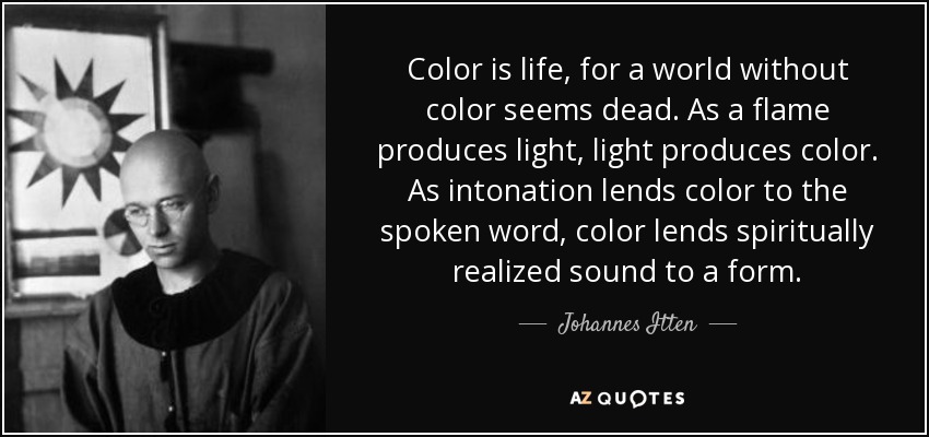 Color is life, for a world without color seems dead. As a flame produces light, light produces color. As intonation lends color to the spoken word, color lends spiritually realized sound to a form. - Johannes Itten