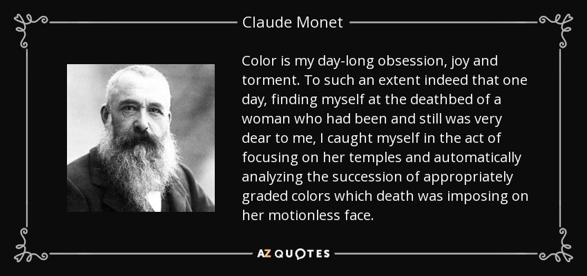 Color is my day-long obsession, joy and torment. To such an extent indeed that one day, finding myself at the deathbed of a woman who had been and still was very dear to me, I caught myself in the act of focusing on her temples and automatically analyzing the succession of appropriately graded colors which death was imposing on her motionless face. - Claude Monet