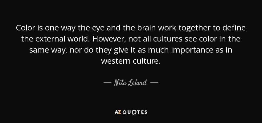 Color is one way the eye and the brain work together to define the external world. However, not all cultures see color in the same way, nor do they give it as much importance as in western culture. - Nita Leland