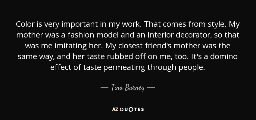 Color is very important in my work. That comes from style. My mother was a fashion model and an interior decorator, so that was me imitating her. My closest friend's mother was the same way, and her taste rubbed off on me, too. It's a domino effect of taste permeating through people. - Tina Barney