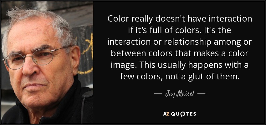 Color really doesn't have interaction if it's full of colors. It's the interaction or relationship among or between colors that makes a color image. This usually happens with a few colors, not a glut of them. - Jay Maisel