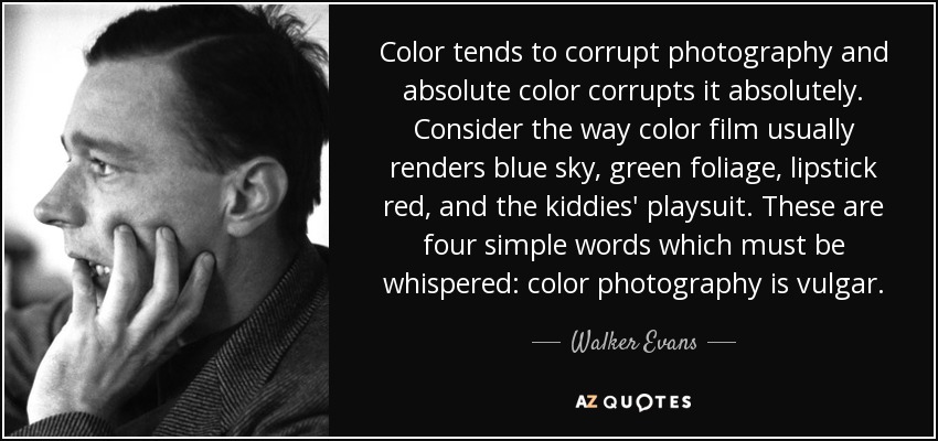 Color tends to corrupt photography and absolute color corrupts it absolutely. Consider the way color film usually renders blue sky, green foliage, lipstick red, and the kiddies' playsuit. These are four simple words which must be whispered: color photography is vulgar. - Walker Evans