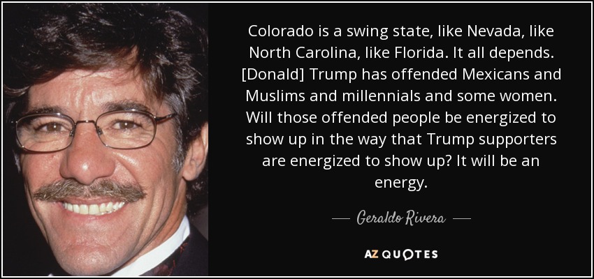 Colorado is a swing state, like Nevada, like North Carolina, like Florida. It all depends. [Donald] Trump has offended Mexicans and Muslims and millennials and some women. Will those offended people be energized to show up in the way that Trump supporters are energized to show up? It will be an energy. - Geraldo Rivera