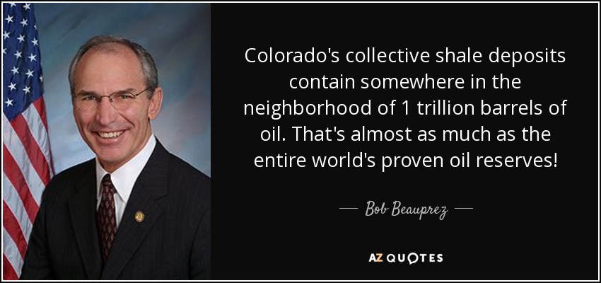 Colorado's collective shale deposits contain somewhere in the neighborhood of 1 trillion barrels of oil. That's almost as much as the entire world's proven oil reserves! - Bob Beauprez