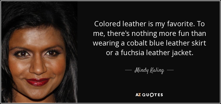 Colored leather is my favorite. To me, there's nothing more fun than wearing a cobalt blue leather skirt or a fuchsia leather jacket. - Mindy Kaling