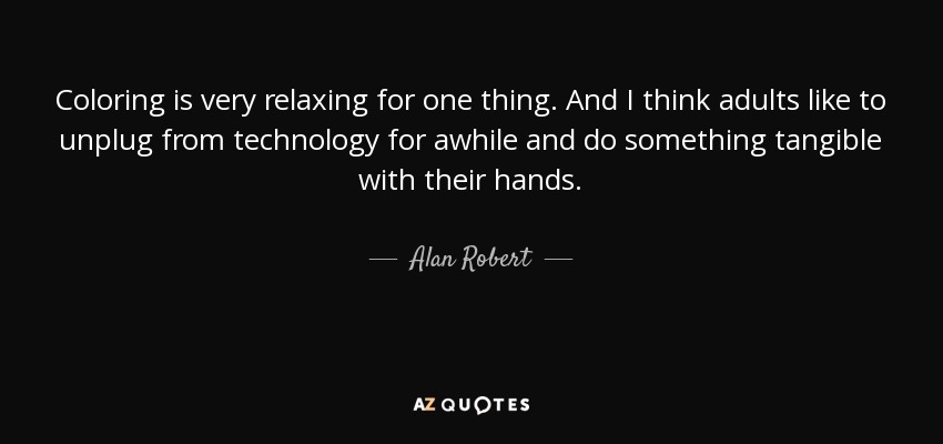 Coloring is very relaxing for one thing. And I think adults like to unplug from technology for awhile and do something tangible with their hands. - Alan Robert