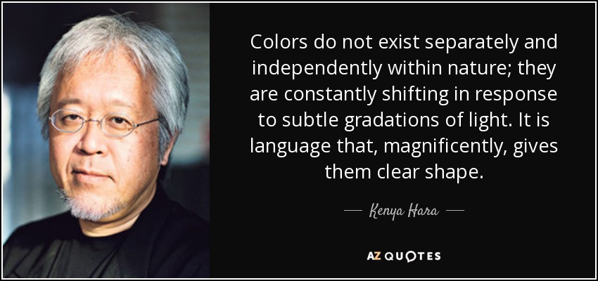 Colors do not exist separately and independently within nature; they are constantly shifting in response to subtle gradations of light. It is language that, magnificently, gives them clear shape. - Kenya Hara