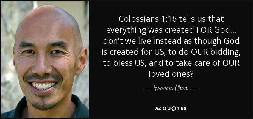 Colossians 1:16 tells us that everything was created FOR God... don't we live instead as though God is created for US, to do OUR bidding, to bless US, and to take care of OUR loved ones? - Francis Chan