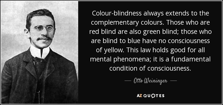 Colour-blindness always extends to the complementary colours. Those who are red blind are also green blind; those who are blind to blue have no consciousness of yellow. This law holds good for all mental phenomena; it is a fundamental condition of consciousness. - Otto Weininger