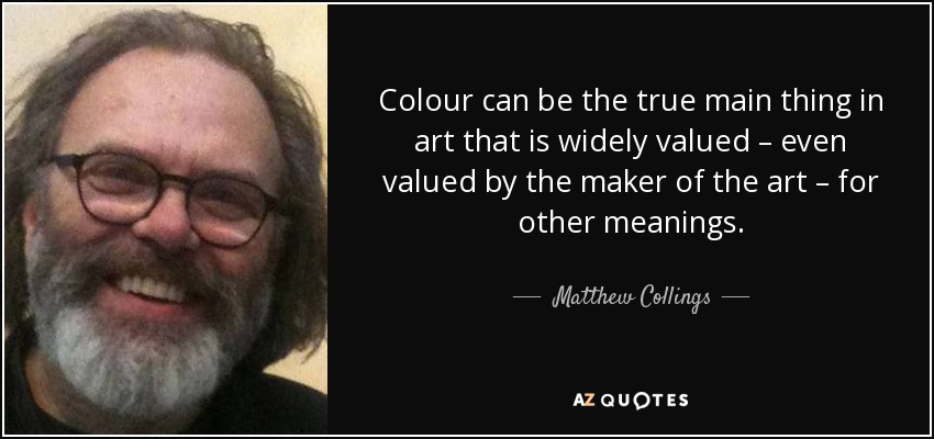 Colour can be the true main thing in art that is widely valued – even valued by the maker of the art – for other meanings. - Matthew Collings