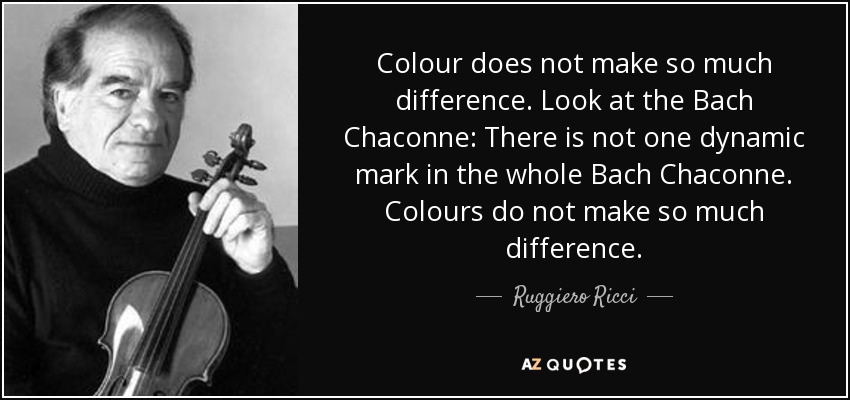 Colour does not make so much difference. Look at the Bach Chaconne: There is not one dynamic mark in the whole Bach Chaconne. Colours do not make so much difference. - Ruggiero Ricci