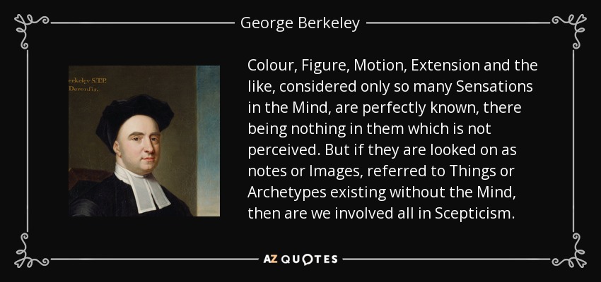Colour, Figure, Motion, Extension and the like, considered only so many Sensations in the Mind, are perfectly known, there being nothing in them which is not perceived. But if they are looked on as notes or Images, referred to Things or Archetypes existing without the Mind, then are we involved all in Scepticism. - George Berkeley