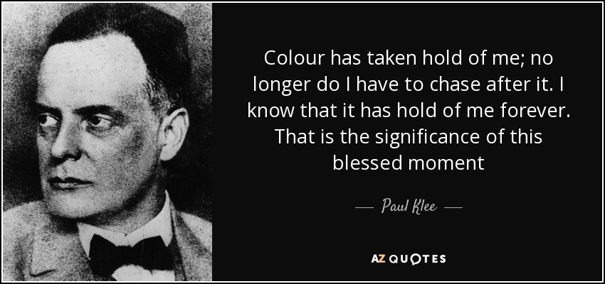 Colour has taken hold of me; no longer do I have to chase after it. I know that it has hold of me forever. That is the significance of this blessed moment - Paul Klee