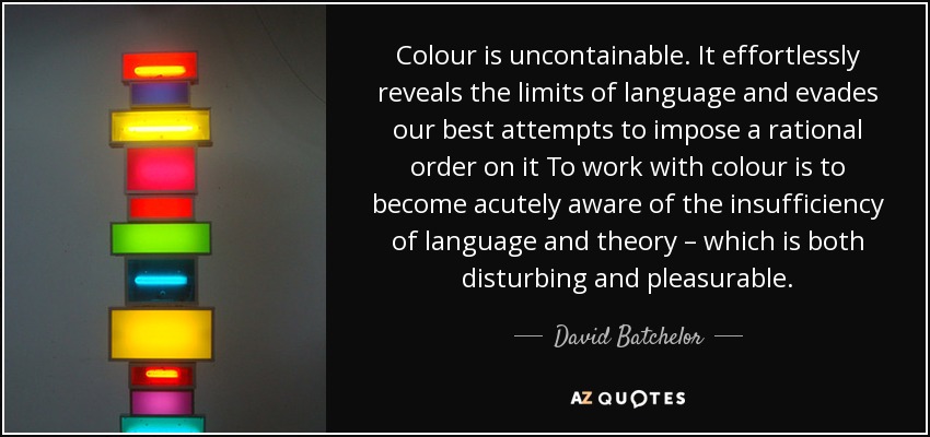 Colour is uncontainable. It effortlessly reveals the limits of language and evades our best attempts to impose a rational order on it To work with colour is to become acutely aware of the insufficiency of language and theory – which is both disturbing and pleasurable. - David Batchelor