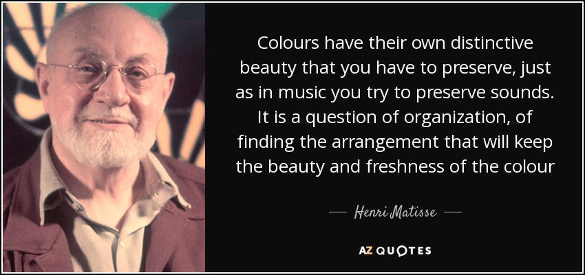 Colours have their own distinctive beauty that you have to preserve, just as in music you try to preserve sounds. It is a question of organization, of finding the arrangement that will keep the beauty and freshness of the colour - Henri Matisse