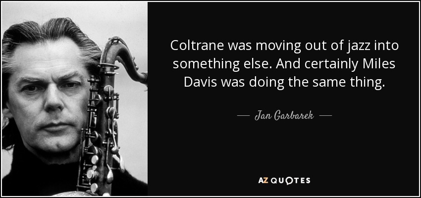 Coltrane was moving out of jazz into something else. And certainly Miles Davis was doing the same thing. - Jan Garbarek
