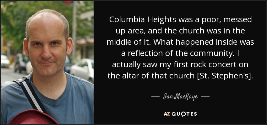 Columbia Heights was a poor, messed up area, and the church was in the middle of it. What happened inside was a reflection of the community. I actually saw my first rock concert on the altar of that church [St. Stephen's]. - Ian MacKaye