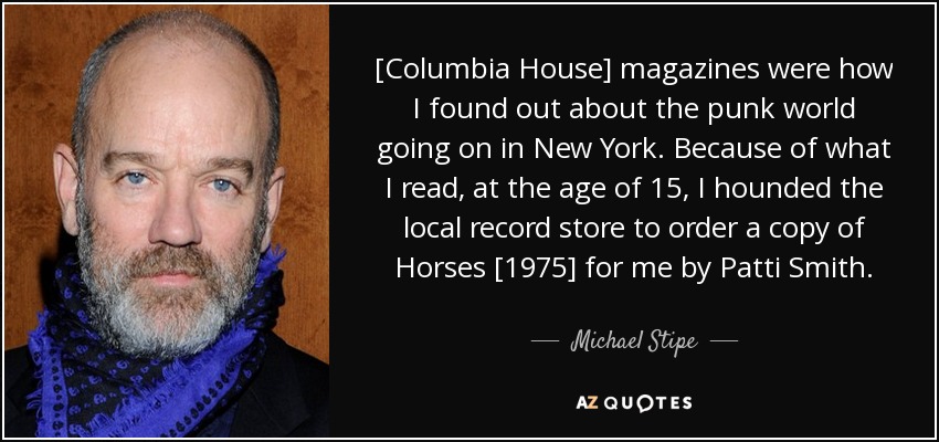 [Columbia House] magazines were how I found out about the punk world going on in New York. Because of what I read, at the age of 15, I hounded the local record store to order a copy of Horses [1975] for me by Patti Smith. - Michael Stipe